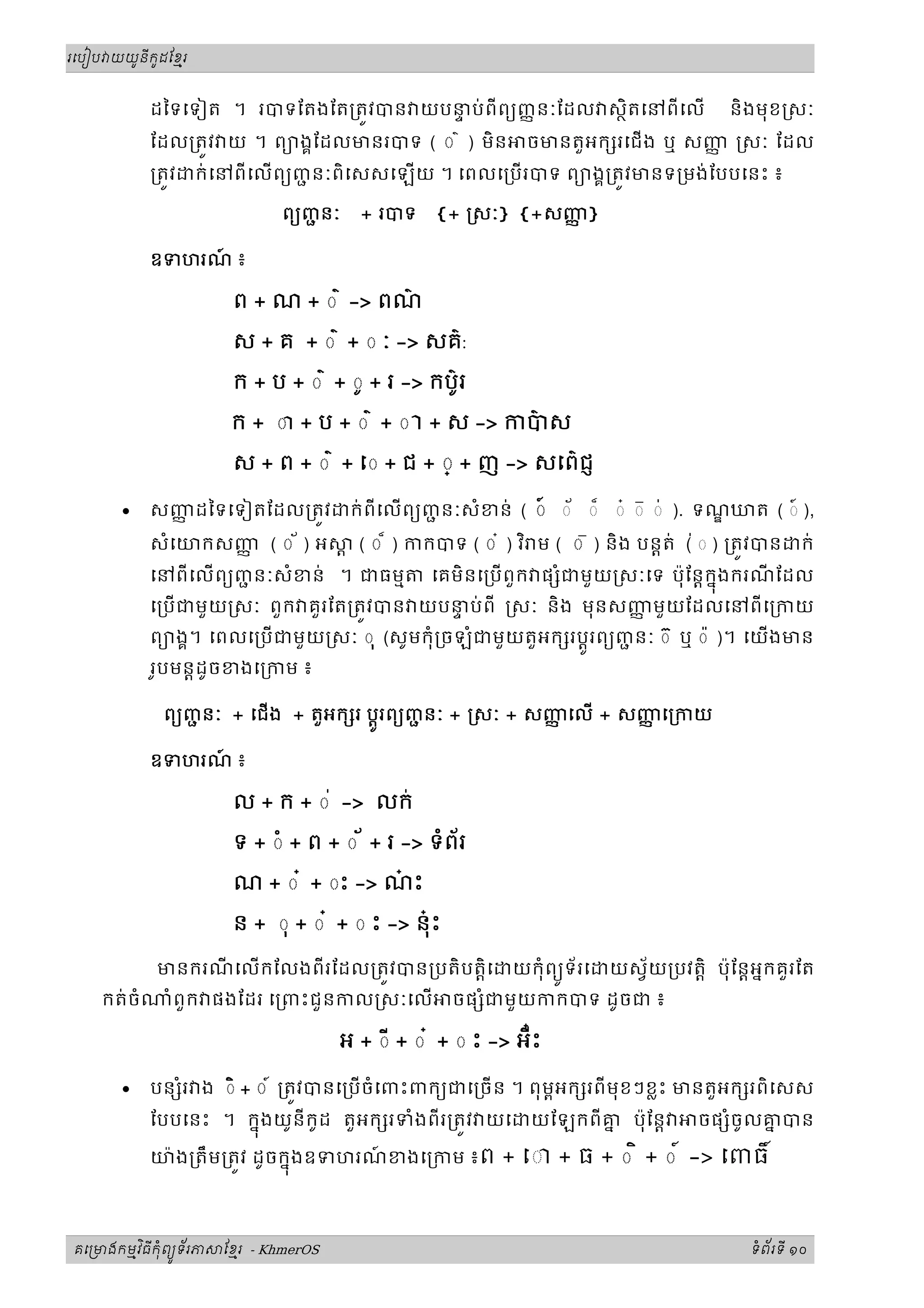ូ ី ូ
រេបៀប យយនកដែខរម



            ដៃទេទៀត ។ របទែតងែត្រតវបន យបនប់ ពីពយញញ នៈែដល សថិតេនពីេល
                                        ទ                                                   និងមុខ សៈ
            ែដល្រតវ យ ។ ពយងគែដលមនរបទ ( ◌ ៌ ) មិន                ចមនតួអក រេជង ឬ សញ សៈ ែដល
                                                                                  ញ
            ្រតវ   ក់ េនពីេលពយញនៈពិេសសេឡយ ។ េពលេ្រប របទ ពយងគ្រតវមនទ្រមង់ែបបេនះ ៖
                                ជ

                              ពយញនៈ
                                 ជ      + របទ      {+ សៈ} {+សញ}
                                                              ញ

            ឧទហរណ ៖
                 ៍

                       ព + ណ + ◌ ៌ -> ពណ៌
                       ស + គ + ◌ ៌ + ◌ ៈ -> សគ៌:
                       ក + ប + ◌ ៌ + ◌ូ + រ -> កប៌រ
                                                  ូ
                       ក + ◌ា + ប + ◌ ៌ + ◌ ា + ស -> កបស
                                                       ៌

                       ស + ព + ◌ ៌ + េ◌ + ជ + ◌្ + ញ -> សេព៌ជញ

       •    សញដៃទេទៀតែដល្រតវ
              ញ                        ក់ ពីេលពយញនៈសំខន់ ( ◌៍ ◌័ ◌៏ ◌៎ ◌៑ ◌់ ). ទណឃត ( ◌៍ ),
                                                  ជ
            សំេយកសញ ( ◌ ័ ) អ
                   ញ                   ្ត ( ◌ ៏ ) កកបទ ( ◌ ៎ ) វ ិ ម ( ◌ ៑ ) និង បន្តត់ ( ◌ ) ្រតវបន
                                                                                          ់            ក់
            េនពីេលពយញនៈសំខន់ ។ ជធមម
                      ជ                           េគមិនេ្របពួក ផ ំជមួយ សៈេទ ប៉ុែន្តកុងករណែដល
                                                                                      ន   ី
            េ្របជមួ យ សៈ ពួក គួរែត្រតវបន យបនប់ ពី សៈ និង មុនសញមួយែដលេនពីេ្រកយ
                                             ទ                 ញ
            ពយងគ។ េពលេ្រប ជមួយ សៈ ◌ ុ (សូមកុំ្រចឡំជមួយតួអក រប្តូរពយញនៈ ◌ ៊ ឬ ◌ ៉ )។ េយងមន
                                                                     ជ
            រូបមន្តដូចខងេ្រកម ៖

              ពយញនៈ + េជង + តួអក រ ប្តរពយញនៈ + សៈ + សញេល + សញេ្រកយ
                 ជ                   ូ     ជ           ញ       ញ

            ឧទហរណ ៖
                 ៍

                       ល + ក + ◌ ់ -> លក់

                       ទ + ◌ំ + ព + ◌ ័ + រ -> ទំពរ
                                                  ័
                       ណ + ◌ ៎ + ◌ះ -> ណះ
                                        ៎

                       ន + ◌ុ + ◌ ៎ + ◌ ះ -> នុះ
                                               ៎

             មនករណេលកែលងពីរែដល្រតវបន្របតិបត្តិេ
                  ី                                           យកុំពយទ័រេ
                                                                    ូ      យស័យ្របវត្តិ ប៉ុែន្តអនកគួរែត
    កត់ចំ      ំ ពួក ផងែដរ េ្រពះជួនកល សៈេល          ចផ ំជមួយកកបទ ដូចជ ៖

                                                              ៎
                                      អ + ◌ី + ◌ ៎ + ◌ ះ -> អឺះ

       •    បន រ ង ◌ិ + ◌ ៍ ្រតវបនេ្របចំេពះពកយជេ្រច ន ។ ពុ មអក រពីមុខៗខ្លះ មនតួអក រពិេសស
               ំ                                              ព
            ែបបេនះ ។ កនុងយូនីកូដ តួអក រទំងពីរ្រតវ យេ            យែឡកពីគ ប៉ុែន្ត
                                                                       ន                ចផ ំចូលគបន
                                                                                                ន

            យ៉ ង្រតឹ ម្រតវ ដូចកនុងឧទហរណខងេ្រកម ៖ព
                                       ៍                    + េ◌ + ធ + ◌ ិ + ◌ ៍ -> េពធ



       ម ិ ី ុំ ូ ័
គេ មងកមវធកពយទរភ       ែខរ - KhmerOS
                        ម                                                                      ទពរទី ១០
                                                                                                ំ ័
 