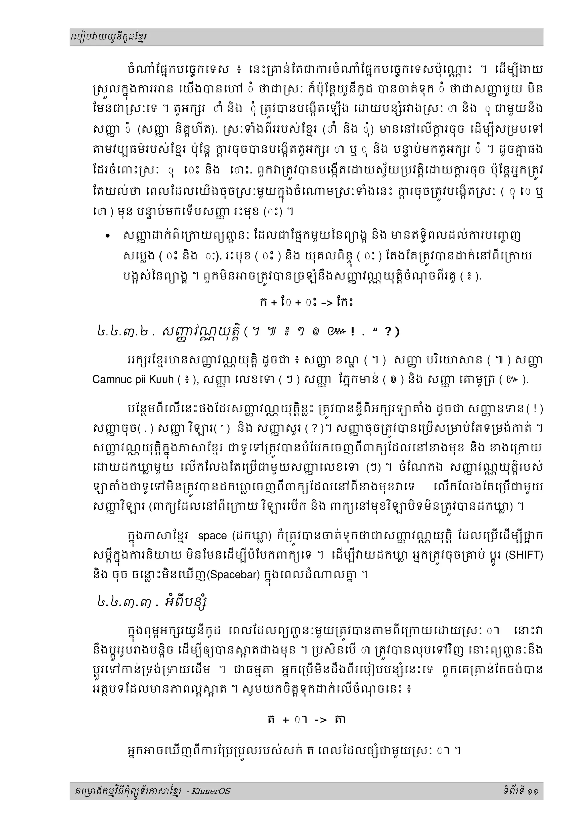 ូ ី ូ
រេបៀប យយនកដែខរម



            ចំ     ំែផនកបេចចកេទស ៖ េនះ្រគន់ ែតជករចំ          ំ ែផនកបេចចកេទសប៉ុ េ   ្ណ ះ ។ េដ មបីងយ
     សលកនុងករ         ន េយងបនេ       ◌ំ ថជ សៈ ក៏ប៉ុែន្តយូនីកូដ បនចត់ទុក ◌ំ ថជសញមួ យ មិន
                                                                                ញ
    ែមនជ សៈេទ ។ តួអក រ ◌ាំ និង ◌ុំ ្រតវបនបេងកតេឡង េ          យបន រ ង សៈ ◌ា និង ◌ុ ជមួយនឹង
                                                                   ំ
    សញ ◌ំ (សញ និគគហីត). សៈទំងពីររបស់ែខមរ (◌ាំ និង ◌ ុំ) មនេនេលករចុច េដ មបីស្រមបេទ
      ញ      ញ                                                  ្ត
        មវបបធម៌របស់ែខមរ ប៉ុែន្ត ករចុចបនបេងកតតួអក រ ◌ា ឬ ◌ុ និង បនប់មកតួអក រ ◌ំ ។ ដូចគផង
                                 ្ត                               ទ                   ន
    ែដរចំេពះ សៈ ◌ុ ◌ះ និង េ◌ះ. ពួក ្រតវបនបេងកតេ           យស័យ្របវត្តិេ    យករចុច ប៉ុែន្តអនក្រតវ
                                                                                ្ត
    ែតយល់ថ េពលែដលេយងចុច សៈមួយកនុងចំេ                ម សៈទំងេនះ ករចុច្រតវបេងកត សៈ ( ◌ុ ◌ ឬ
                                                                 ្ត
    េ◌ ) មុន បនប់មកេទបសញ រះមុខ (◌ះ) ។
                ទ         ញ

        •   សញញ       ក់ពីេ្រកយពយញនៈ ែដលជែផនកមួយៃនពយងគ និង មនឥទធិពលដល់ករបេញញ
                                  ជ                                        ច
            សេម្លង ( ◌ះ និង ◌ៈ). រះមុខ ( ◌ះ ) និង យុគលពិនុទ ( ◌ៈ ) ែតងែត្រតវបន     ក់េនពីេ្រកយ
            បងស់ៃនពយងគ ។ ពួកមិន       ច្រតវបន្រចឡំនឹ ងសញវណ្ណ យុតិ្តចំណចពីរគូ ( ៖ ).
                                                        ញ             ុ

                                        ក + ែ◌ + ◌ះ -> ែកះ

     ៤.៤.៣.២ . សញវណយត ិ ( ។ ៕ ៖ ៗ ៙ ៚ ! . “ ? )
                 ញ  ុ

            អក រែខមរមនសញវណ្ណ យុតិ្ត ដូចជ ៖ សញ ខណ ( ។ ) សញ បរ ិេយ
                        ញ                    ញ           ញ                           ន ( ៕ ) សញញ
    Camnuc pii Kuuh ( ៖ ), សញ េលខេទ ( ៗ ) សញ ែភនកមន់ ( ៙ ) និង សញ េគមូ្រត ( ៚ ).
                             ញ              ញ                    ញ

            បែនថមពីេលេនះផងែដរសញវណ្ណ យុតិ្តខ្លះ ្រតវបនខចីពីអក រ
                                ញ                                          ំង ដូចជ សញឧទន ( ! )
                                                                                     ញ
    សញចុច( . ) សញ វ ិ
      ញ          ញ            រ( “ ) និង សញសួរ ( ? )។ សញចុច្រតវបនេ្រប ស្រមប់ ែតទ្រមង់កត់ ។
                                           ញ            ញ
    សញវណ្ណ យុតិ្តកនុងភ
      ញ                       ែខមរ ជទូេទ្រតវបនបំែបកេចញពី ពកយែដលេនខងមុខ និង ខងេ្រកយ
    េ   យដកឃមួ យ េលកែលងែតេ្រប ជមួយសញេលខេទ (ៗ) ។ ចំែណកឯ សញវណ្ណ យុតិ្តរបស់
            ្ល                        ញ                    ញ
            ំងជទូេទមិន្រតវបនដកឃេចញពីពកយែដលេនពី ខងមុខ េទ
                               ្ល                                            េលកែលងែតេ្របជមួយ
    សញវ ិ
      ញ          រ (ពកយែដលេនពីេ្រកយ វ ិ     រេប ក និង ពកយេនមុខវ ិ     បិទមិន្រតវបនដកឃ) ។
                                                                                      ្ល

             កនុងភ ែខមរ space (ដកឃ) ក៏្រតវបនចត់ទុកថជសញវណ្ណ យុតិ្ត ែដលេ្របេដ មបីផក
                                    ្ល                     ញ
    សម្តីកនុងករនិយយ មិនែមនេដមបីបំែបកពកយេទ ។ េដមបី យដកឃ អនក្រតវចុច្រគប់ ប្តូរ (SHIFT)
                                                        ្ល
    និង ចុច ចេនះមិនេឃញ(Spacebar) កនុងេពលដំ
               ្ល                                     លគ ។
                                                        ន

     ៤.៤.៣.៣ . អពីបន ំ
                ំ

              កនុងពុមអក រយូនីកូដ េពលែដលពយញនៈមួ យ្រតវបន មពីេ្រកយេ យ សៈ ◌ ា េនះ
                     ព                     ជ
    នឹងប្តូររូប ងបន្តិច េដមបីឲយបន                                    ិ
                                    តជងមុន ។ ្របសិនេប ◌ា ្រតវបនលុបេទវញ េនះពយញនៈនឹង
                                                                              ជ
    ប្តួរេទកន់្រទង់ ្រទយេដម ។ ជធមម   អនកេ្រប មិនដឹងពីរេបៀបបន ំេនះេទ ពួកេគ្រគន់ែតចង់បន
    អតថបទែដលមនភពល            ត ។ សូមយកចិត្តទុក ក់ េលចំណចេនះ ៖
                                                          ុ

                                         ត + ◌ ា ->

            អនក    ចេឃញពីករែ្រប្របលរបស់សក់ ត េពលែដលផ ំជមួយ សៈ ◌ ា ។


       ម ិ ី ុំ ូ ័
គេ មងកមវធកពយទរភ       ែខរ - KhmerOS
                        ម                                                                 ទពរទី ១១
                                                                                           ំ ័
 