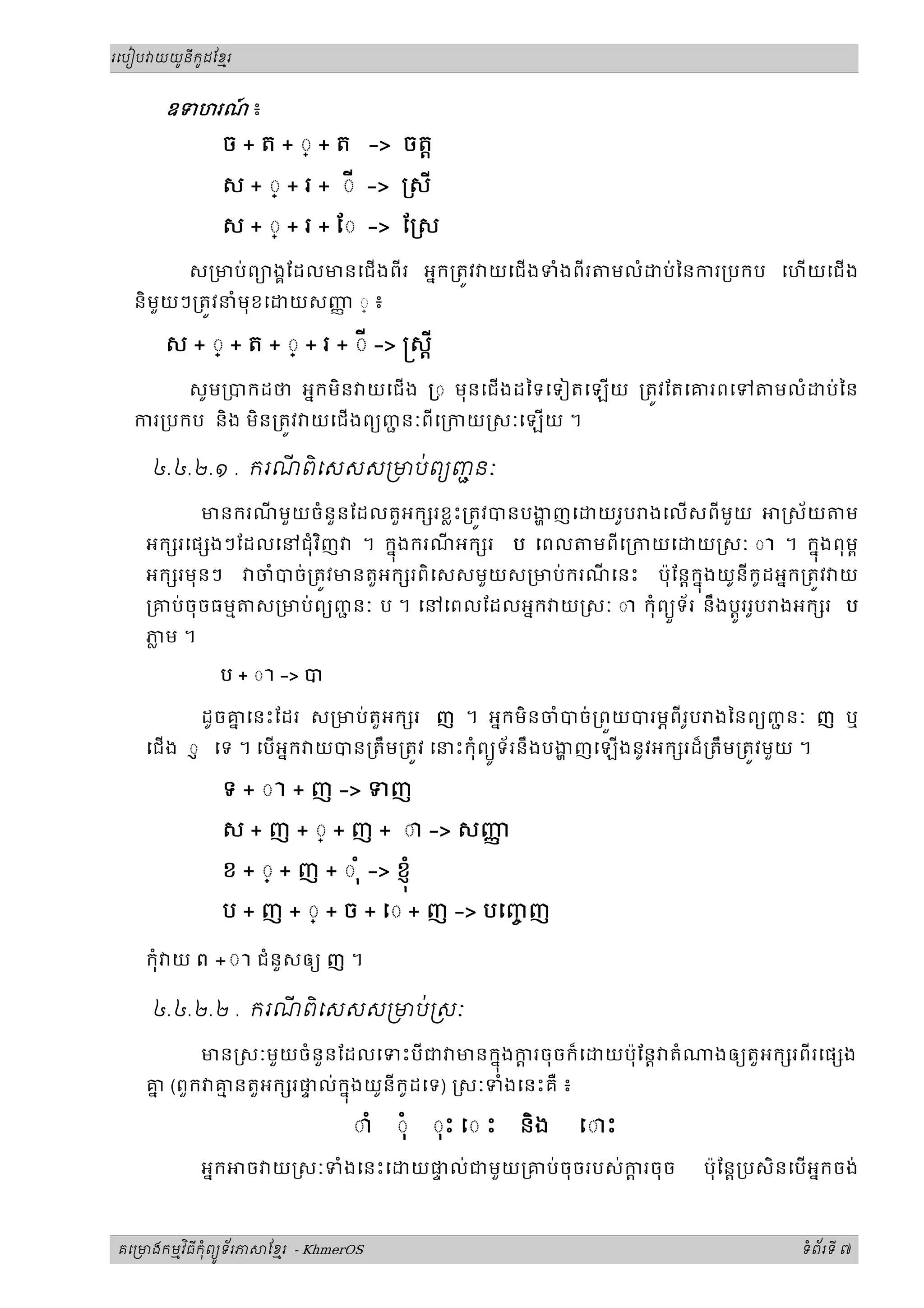 ូ ី ូ
រេបៀប យយនកដែខរម



      ឧទហរណ ៖
           ៍
               ច + ត + ◌្ + ត -> ចត្ត

               ស + ◌្ + រ + ◌ី -> ្រសី
               ស + ◌្ + រ + ែ◌ -> ែ្រស

          ស្រមប់ ពយងគែដលមនេជងពីរ អនក្រតវ យេជងទំងពីរ               មលំ    ប់ៃនករ្របកប េហយេជង
  និមួយៗ្រតវនំមុខេ        យសញ ◌្ ៖
                             ញ

      ស + ◌្ + ត + ◌្ + រ + ◌ី -> ស្តី

          សូម្របកដថ អនកមិន យេជង ្រ◌ មុនេជងដៃទេទៀតេឡយ ្រតវែតេគរពេទ                       មលំ     ប់ៃន
  ករ្របកប និង មិន្រតវ យេជ ងពយញនៈពីេ្រកយ សៈេឡយ ។
                               ជ

                  ី ិ     ់
     ៤.៤.២.១ . ករណពេសសស មបពយញនៈ
                             ជ

            មនករណមួយចំនួនែដលតួអក រខ្លះ្រតវបនបងញេ
                 ី                                                យរូប ងេលសពីមួយ            ស័យ      ម
                       ិ
    អក រេផ ងៗែដលេនជុំ វញ         ។ កនុងករណអក រ ប េពល មពីេ្រកយេ យ សៈ ◌ ា ។ កនុងពុមព
                                            ី
    អក រមុ នៗ         ចំបច់្រតវមនតួអក រពិ េសសមួយស្រមប់ករណេនះ ប៉ុែន្តកនុងយូនីកូដអនក្រតវ យ
                                                         ី
    ្រគប់ចុចធមម       ស្រមប់ពយញនៈ ប ។ េនេពលែដលអនក យ សៈ ◌ ា កុំពយទ័រ នឹងប្តូររូប ងអក រ ប
                               ជ                                ួ
    ភម ។
     ្ល

              ប + ◌ ា -> ប

            ដូចគេនះែដរ ស្រមប់តួអក រ ញ ។ អនកមិនចំបច់្រពយបរមភពីរូប ងៃនពយញនៈ ញ ឬ
                ន                                                      ជ
    េជង ◌ញ េទ ។ េបអនក យបន្រតឹម្រតវ េនះកុំពយទ័ រនឹងបងញេឡងនូវអក រដ៏្រតឹម្រតវមួយ ។
                                             ូ

               ទ + ◌ ា + ញ -> ទញ

               ស + ញ + ◌្ + ញ + ◌ា -> សញញ
               ខ + ◌្ + ញ + ◌ ុំ -> ខញុ ំ

               ប + ញ + ◌្ + ច + េ◌ + ញ -> បេញញ
                                             ច

    កុំ យ ព +◌ ា ជំនួសឲយ ញ ។

     ៤.៤.២.២ . ករណពេសសស មប់ សៈ
                  ី ិ

          មន សៈមួយចំនួនែដលេទះបីជ មនកនុងករចុចក៏េ
                                           ្ត                      យប៉ុែន្ត តំ    ងឲយតួ អក រពីរេផ ង
    គ (ពួក គនតួអក រផល់កនុងយូនីកូដេទ) សៈទំងេនះគឺ ៖
     ន      ម       ទ

                                  ◌ាំ   ◌ុំ     ◌ុះ ◌ ះ   និង   េ◌ះ

            អនក   ច យ សៈទំងេនះេ               យផល់ជមួយ្រគប់ ចុចរបស់ករចុច
                                                ទ                   ្ត           ប៉ុ ែន្ត្របសិនេបអនកចង់



       ម ិ ី ុំ ូ ័
គេ មងកមវធកពយទរភ        ែខរ - KhmerOS
                         ម                                                                     ទពរទី ៧
                                                                                                ំ ័
 