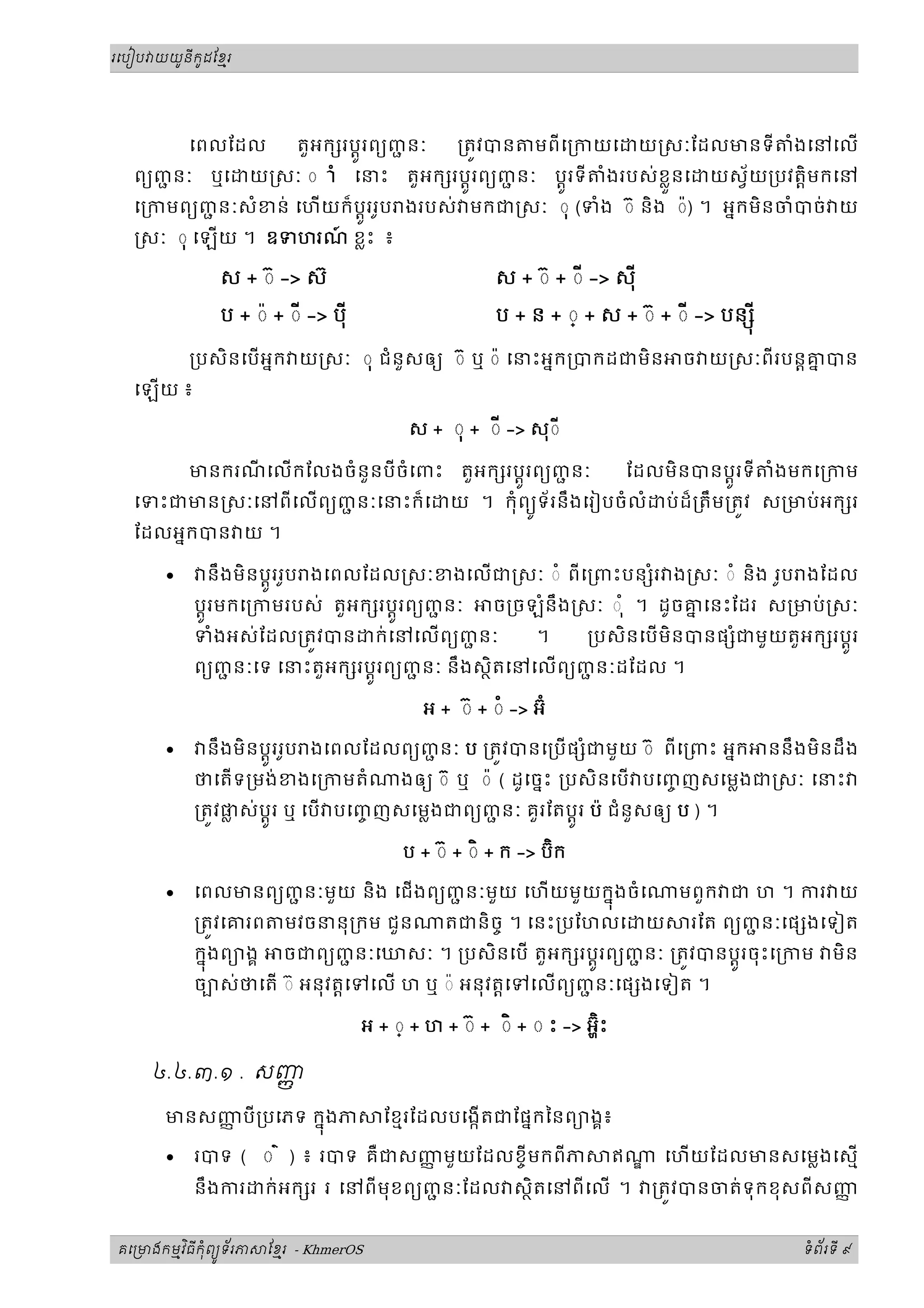 ូ ី ូ
រេបៀប យយនកដែខរម




           េពលែដល តួអក រប្តូរពយញនៈជ    ្រតវបន មពីេ្រកយេ យ សៈែដលមនទី ំងេនេល
  ពយញនៈ ឬេ យ សៈ ◌ ាំ េនះ តួអក រប្តូរពយញនៈ ប្តូរទី ំងរបស់ខ្លួនេ យស័យ្របវត្តិមកេន
      ជ                                      ជ
  េ្រកមពយញនៈសំខន់ េហយក៏ ប្តូររូប ងរបស់ មកជ សៈ ◌ុ (ទំង ◌៊ និង ◌៉) ។ អនកមិនចំបច់ យ
          ជ
   សៈ ◌ុ េឡយ ។ ឧទហរណ ខ្លះ ៖
                     ៍

              ស + ◌៊ -> ស៊                            ស + ◌៊ + ◌ី -> សុី

              ប + ◌៉ + ◌ី -> បុី                      ប + ន + ◌្ + ស + ◌៊ + ◌ី -> បន ុ ី

           ្របសិនេបអនក យ សៈ ◌ុ ជំនួសឲយ ◌៊ ឬ ◌៉ េនះអនក្របកដជមិន                  ច យ សៈពីរបន្តគបន
                                                                                               ន
  េឡយ ៖

                                         ស + ◌ុ + ◌ី -> សុ◌ី

           មនករណេលកែលងចំនួនបីចំេពះ
                ី                               តួអក រប្តូរពយញនៈ
                                                              ជ    ែដលមិនបនប្តូរទី ំងមកេ្រកម
  េទះជមន សៈេនពីេលពយញនៈេនះក៏េ
                     ជ                         យ ។ កុំពយទ័រនឹងេរៀបចំលំ ប់ ដ៏្រតឹម្រតវ ស្រមប់អក រ
                                                           ូ
  ែដលអនកបន យ ។

       •    នឹងមិនប្តូររូប ងេពលែដល សៈខងេលជ សៈ ◌ំ ពីេ្រពះបន ំរ ង សៈ ◌ំ និង រូប ងែដល
           ប្តូរមកេ្រកមរបស់ តួអក រប្តូរពយញនៈ
                                          ជ    ច្រចឡំនឹង សៈ ◌ ុំ ។ ដូចគេនះែដរ ស្រមប់ សៈ
                                                                        ន
           ទំងអស់ែដល្រតវបន ក់េនេលពយញនៈ      ជ      ។     ្របសិនេប មិនបនផ ជមួ យតួអក រប្តូរ
                                                                           ំ
           ពយញនៈេទ េនះតួអក រប្តូរពយញនៈ នឹងសថិតេនេលពយញនៈដែដល ។
                 ជ                      ជ                   ជ

                                           អ + ◌៊ + ◌ំ -> អ៊ំ

       •    នឹងមិនប្តូររូប ងេពលែដលពយញនៈ ប ្រតវបនេ្របផ ំជមួយ ◌៊ ពីេ្រពះ អនក
                                     ជ                                                     ននឹ ងមិនដឹ ង
           ថេតទ្រមង់ខងេ្រកមតំ          ងឲយ ◌៊ ឬ ◌៉ ( ដូេចនះ ្របសិនេប បេញញសេម្លងជ សៈ េនះ
                                                                          ច
           ្រតវផស់ប្តូរ ឬ េប បេញញសេម្លងជពយញនៈ គួរែតប្តូរ ប៉ ជំនួសឲយ ប ) ។
                ្ល               ច          ជ

                                                             ិ
                                        ប + ◌៊ + ◌ិ + ក -> ប៊ក

       •   េពលមនពយញនៈមួយ និង េជងពយញនៈមួយ េហយមួ យកនុងចំ េ
                   ជ                ជ                                            មពួក ជ ហ ។ ករ យ
           ្រតវេគរព     មវចននុ្រកម ជួន        តជនិចច ។ េនះ្របែហលេ            យ    រែត ពយញនៈេផ ងេទៀត
                                                                                         ជ
           កនុងពយងគ ចជពយញនៈេឃសៈ ។ ្របសិនេប តួអក រប្តូរពយញនៈ ្រតវបនប្តូរចុះេ្រកម
                               ជ                               ជ                                   មិន
           ចបស់ថេត ◌៊ អនុវត្តេទេល ហ ឬ ◌៉ អនុវត្តេទេលពយញនៈេផ ងេទៀត ។
                                                          ជ

                                                                    ិ៊
                                   អ + ◌្ + ហ + ◌៊ + ◌ិ + ◌ ះ -> អ្ហះ

     ៤.៤.៣.១ . សញញ

      មនសញបី ្របេភទ កនុងភ
          ញ                           ែខមរែដលបេងកតជែផនកៃនពយងគ៖

       •   របទ ( ◌ ៌ ) ៖ របទ គឺជសញមួយែដលខចីមកពីភ
                                  ញ                                      ឥ    េហយែដលមនសេម្លងេសម
           នឹងករ      ក់ អក រ រ េនពីមុខពយញនៈែដល សថិតេនពីេល ។
                                          ជ                                  ្រតវបនចត់ទុកខុសពីសញញ


       ម ិ ី ុំ ូ ័
គេ មងកមវធកពយទរភ       ែខរ - KhmerOS
                        ម                                                                      ទពរទី ៩
                                                                                                ំ ័
 