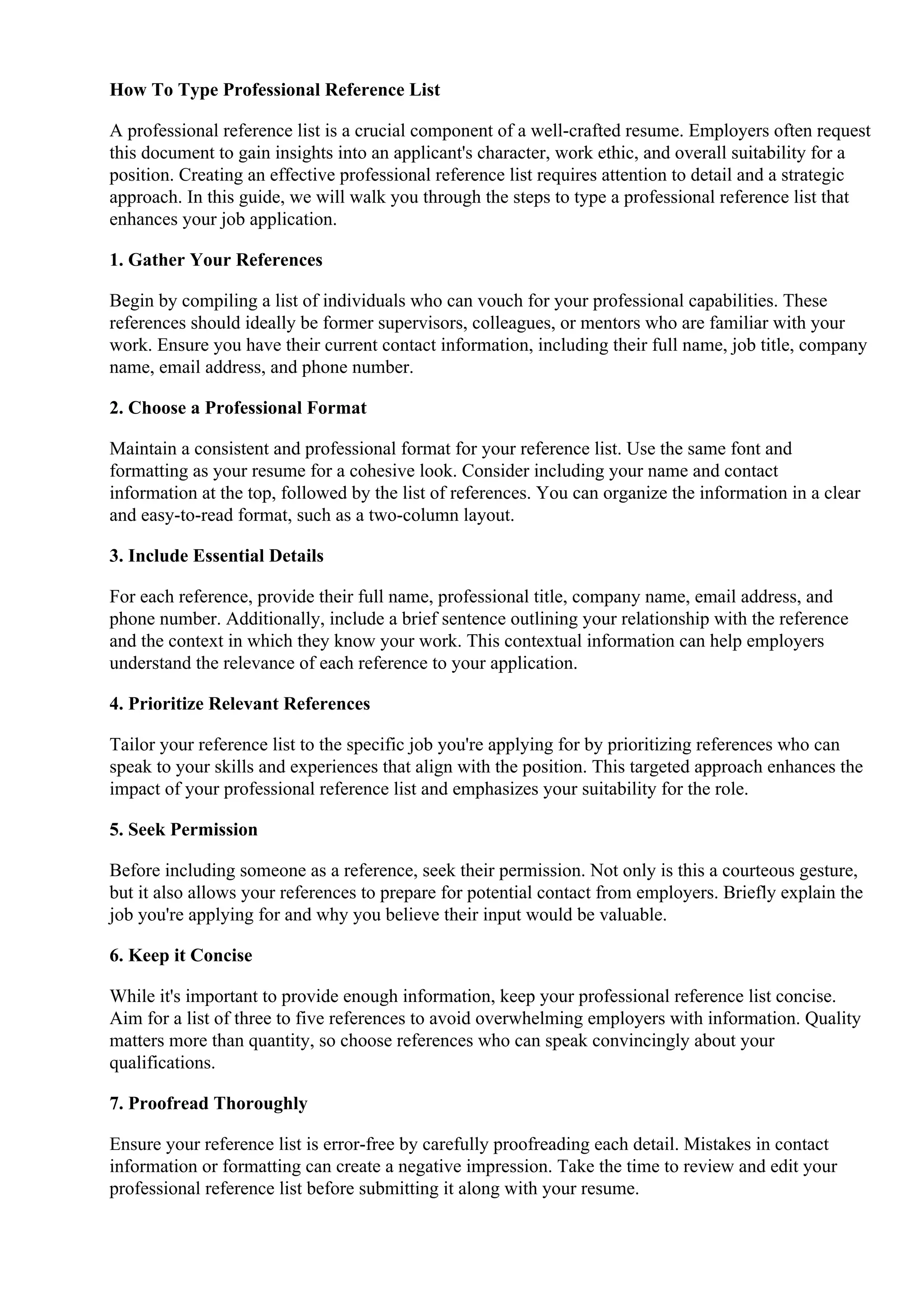 How To Type Professional Reference List
A professional reference list is a crucial component of a well-crafted resume. Employers often request
this document to gain insights into an applicant's character, work ethic, and overall suitability for a
position. Creating an effective professional reference list requires attention to detail and a strategic
approach. In this guide, we will walk you through the steps to type a professional reference list that
enhances your job application.
1. Gather Your References
Begin by compiling a list of individuals who can vouch for your professional capabilities. These
references should ideally be former supervisors, colleagues, or mentors who are familiar with your
work. Ensure you have their current contact information, including their full name, job title, company
name, email address, and phone number.
2. Choose a Professional Format
Maintain a consistent and professional format for your reference list. Use the same font and
formatting as your resume for a cohesive look. Consider including your name and contact
information at the top, followed by the list of references. You can organize the information in a clear
and easy-to-read format, such as a two-column layout.
3. Include Essential Details
For each reference, provide their full name, professional title, company name, email address, and
phone number. Additionally, include a brief sentence outlining your relationship with the reference
and the context in which they know your work. This contextual information can help employers
understand the relevance of each reference to your application.
4. Prioritize Relevant References
Tailor your reference list to the specific job you're applying for by prioritizing references who can
speak to your skills and experiences that align with the position. This targeted approach enhances the
impact of your professional reference list and emphasizes your suitability for the role.
5. Seek Permission
Before including someone as a reference, seek their permission. Not only is this a courteous gesture,
but it also allows your references to prepare for potential contact from employers. Briefly explain the
job you're applying for and why you believe their input would be valuable.
6. Keep it Concise
While it's important to provide enough information, keep your professional reference list concise.
Aim for a list of three to five references to avoid overwhelming employers with information. Quality
matters more than quantity, so choose references who can speak convincingly about your
qualifications.
7. Proofread Thoroughly
Ensure your reference list is error-free by carefully proofreading each detail. Mistakes in contact
information or formatting can create a negative impression. Take the time to review and edit your
professional reference list before submitting it along with your resume.
 