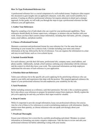 How To Type Professional Reference List
A professional reference list is a crucial component of a well-crafted resume. Employers often request
this document to gain insights into an applicant's character, work ethic, and overall suitability for a
position. Creating an effective professional reference list requires attention to detail and a strategic
approach. In this guide, we will walk you through the steps to type a professional reference list that
enhances your job application.
1. Gather Your References
Begin by compiling a list of individuals who can vouch for your professional capabilities. These
references should ideally be former supervisors, colleagues, or mentors who are familiar with your
work. Ensure you have their current contact information, including their full name, job title, company
name, email address, and phone number.
2. Choose a Professional Format
Maintain a consistent and professional format for your reference list. Use the same font and
formatting as your resume for a cohesive look. Consider including your name and contact
information at the top, followed by the list of references. You can organize the information in a clear
and easy-to-read format, such as a two-column layout.
3. Include Essential Details
For each reference, provide their full name, professional title, company name, email address, and
phone number. Additionally, include a brief sentence outlining your relationship with the reference
and the context in which they know your work. This contextual information can help employers
understand the relevance of each reference to your application.
4. Prioritize Relevant References
Tailor your reference list to the specific job you're applying for by prioritizing references who can
speak to your skills and experiences that align with the position. This targeted approach enhances the
impact of your professional reference list and emphasizes your suitability for the role.
5. Seek Permission
Before including someone as a reference, seek their permission. Not only is this a courteous gesture,
but it also allows your references to prepare for potential contact from employers. Briefly explain the
job you're applying for and why you believe their input would be valuable.
6. Keep it Concise
While it's important to provide enough information, keep your professional reference list concise.
Aim for a list of three to five references to avoid overwhelming employers with information. Quality
matters more than quantity, so choose references who can speak convincingly about your
qualifications.
7. Proofread Thoroughly
Ensure your reference list is error-free by carefully proofreading each detail. Mistakes in contact
information or formatting can create a negative impression. Take the time to review and edit your
professional reference list before submitting it along with your resume.
 