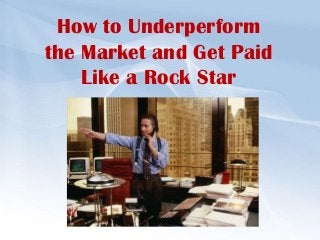 How to Underperform
the Market and Get Paid
Like a Rock Star
 