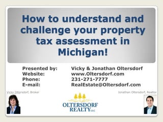How to understand and challenge your property tax assessment in Michigan! 	Presented by: 	Vicky & Jonathan Oltersdorf 	Website: 		www.Oltersdorf.com  	Phone: 		231-271-7777 	E-mail: 		RealEstate@Oltersdorf.com Vicky Oltersdorf, Broker                                                                                  Jonathan Oltersdorf, Realtor 