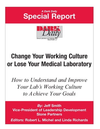 A Dark Daily

        Special Report




 Change Your Working Culture
or Lose Your Medical Laboratory

 How to Understand and Improve
  Your Lab’s Working Culture
    to A chieve Your Goals

                By: Jeff Smith
  Vice-President of Leadership Development
               Slone Partners
 Editors: Robert L. Michel and Linda Richards
 
