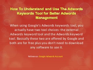 When using Google’s Adwords keywords tool, you
actually have two tool choices: the external
Adwords keyword tool and the Adwords keyword
tool. Basically these two are offered by Google and
both are for free plus you don’t need to download
any software to use it.
Reference: Google Adwords Account
 
