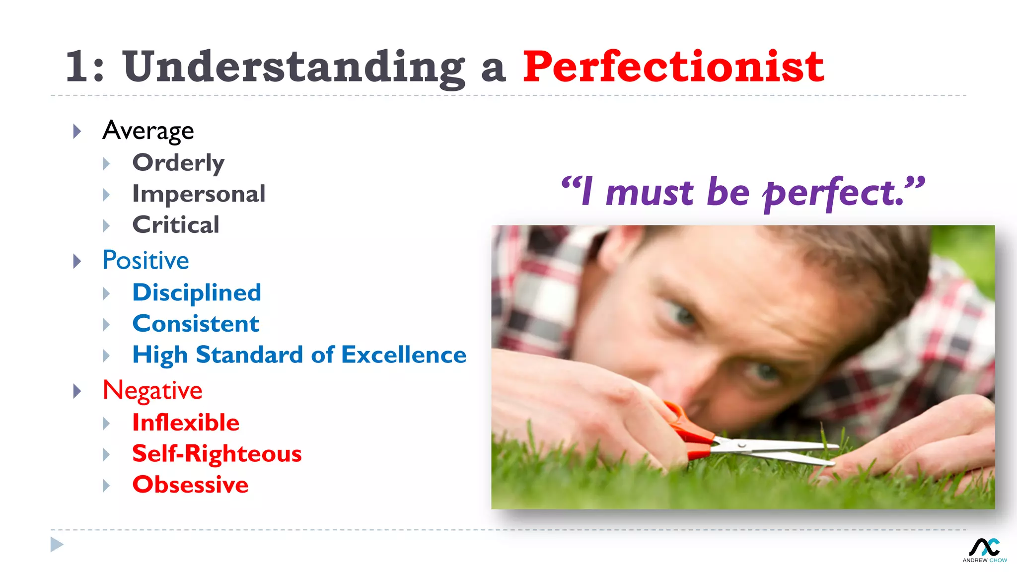 1: Understanding a Perfectionist
}  Average
}  Orderly
}  Impersonal
}  Critical
}  Positive
}  Disciplined
}  Consistent
}  High Standard of Excellence
}  Negative
}  Inflexible
}  Self-Righteous
}  Obsessive
“I must be perfect.”
 