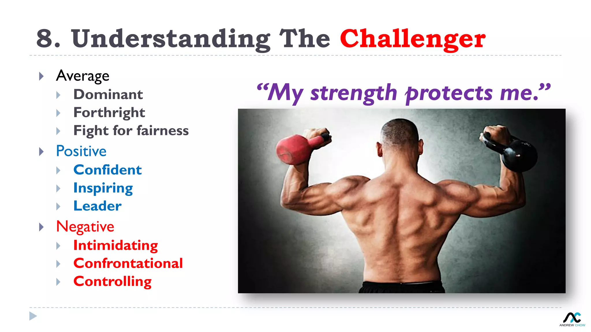 8. Understanding The Challenger
“My strength protects me.”
}  Average
}  Dominant
}  Forthright
}  Fight for fairness
}  Positive
}  Confident
}  Inspiring
}  Leader
}  Negative
}  Intimidating
}  Confrontational
}  Controlling
 
