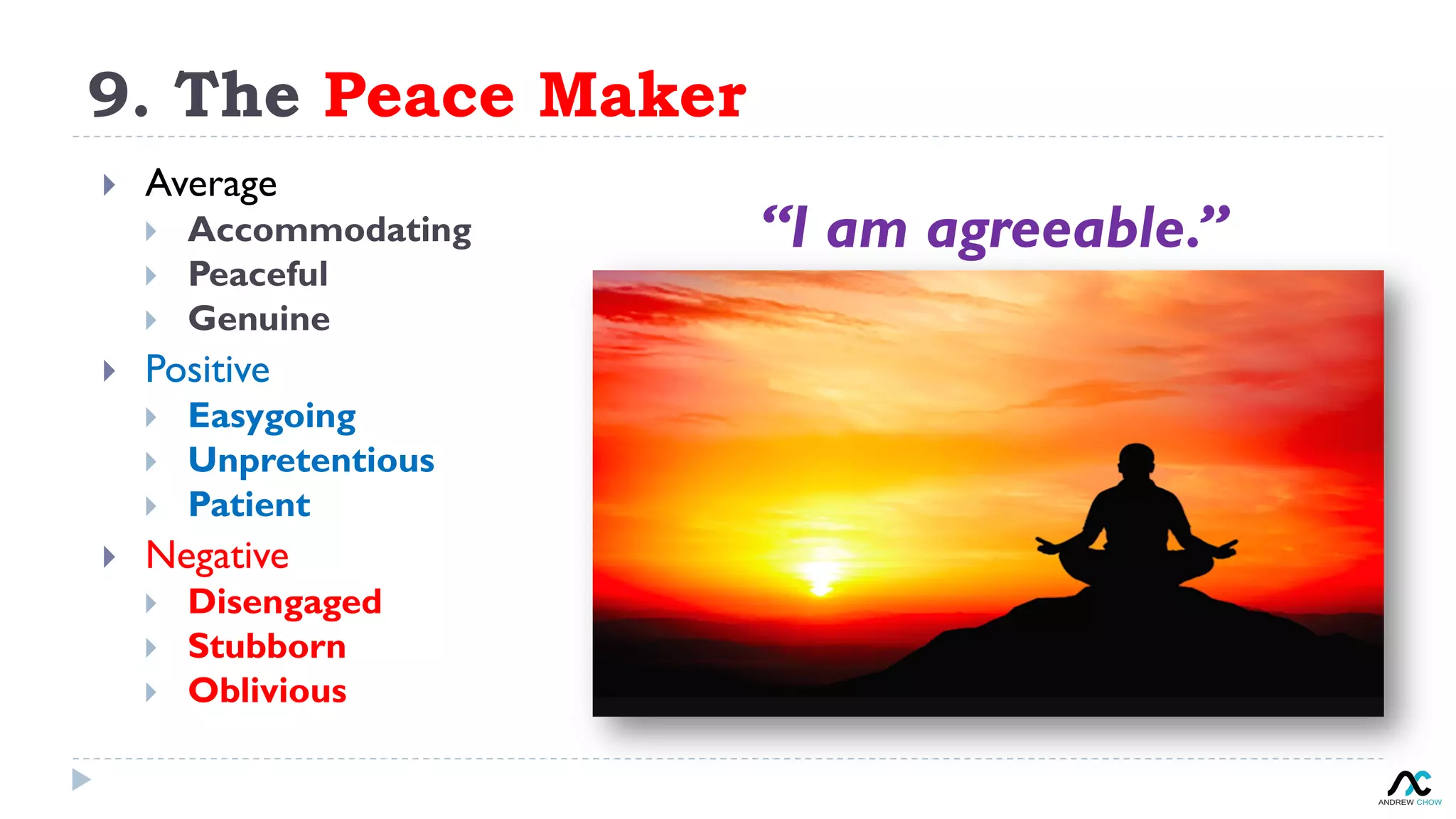 9. The Peace Maker
“I am agreeable.”
}  Average
}  Accommodating
}  Peaceful
}  Genuine
}  Positive
}  Easygoing
}  Unpretentious
}  Patient
}  Negative
}  Disengaged
}  Stubborn
}  Oblivious
 