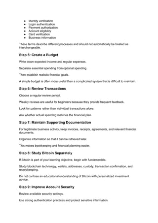 ● Identity verification
● Login authentication
● Payment authorization
● Account eligibility
● Card verification
● Business information
These terms describe different processes and should not automatically be treated as
interchangeable.
Step 5: Create a Budget
Write down expected income and regular expenses.
Separate essential spending from optional spending.
Then establish realistic financial goals.
A simple budget is often more useful than a complicated system that is difficult to maintain.
Step 6: Review Transactions
Choose a regular review period.
Weekly reviews are useful for beginners because they provide frequent feedback.
Look for patterns rather than individual transactions alone.
Ask whether actual spending matches the financial plan.
Step 7: Maintain Supporting Documentation
For legitimate business activity, keep invoices, receipts, agreements, and relevant financial
documents.
Organize information so that it can be retrieved later.
This makes bookkeeping and financial planning easier.
Step 8: Study Bitcoin Separately
If Bitcoin is part of your learning objective, begin with fundamentals.
Study blockchain technology, wallets, addresses, custody, transaction confirmation, and
recordkeeping.
Do not confuse an educational understanding of Bitcoin with personalized investment
advice.
Step 9: Improve Account Security
Review available security settings.
Use strong authentication practices and protect sensitive information.
 