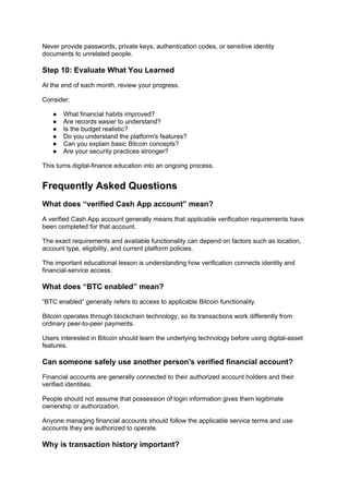 Never provide passwords, private keys, authentication codes, or sensitive identity
documents to unrelated people.
Step 10: Evaluate What You Learned
At the end of each month, review your progress.
Consider:
● What financial habits improved?
● Are records easier to understand?
● Is the budget realistic?
● Do you understand the platform's features?
● Can you explain basic Bitcoin concepts?
● Are your security practices stronger?
This turns digital-finance education into an ongoing process.
Frequently Asked Questions
What does “verified Cash App account” mean?
A verified Cash App account generally means that applicable verification requirements have
been completed for that account.
The exact requirements and available functionality can depend on factors such as location,
account type, eligibility, and current platform policies.
The important educational lesson is understanding how verification connects identity and
financial-service access.
What does “BTC enabled” mean?
“BTC enabled” generally refers to access to applicable Bitcoin functionality.
Bitcoin operates through blockchain technology, so its transactions work differently from
ordinary peer-to-peer payments.
Users interested in Bitcoin should learn the underlying technology before using digital-asset
features.
Can someone safely use another person's verified financial account?
Financial accounts are generally connected to their authorized account holders and their
verified identities.
People should not assume that possession of login information gives them legitimate
ownership or authorization.
Anyone managing financial accounts should follow the applicable service terms and use
accounts they are authorized to operate.
Why is transaction history important?
 