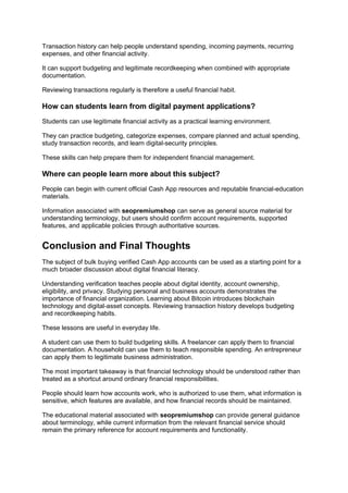 Transaction history can help people understand spending, incoming payments, recurring
expenses, and other financial activity.
It can support budgeting and legitimate recordkeeping when combined with appropriate
documentation.
Reviewing transactions regularly is therefore a useful financial habit.
How can students learn from digital payment applications?
Students can use legitimate financial activity as a practical learning environment.
They can practice budgeting, categorize expenses, compare planned and actual spending,
study transaction records, and learn digital-security principles.
These skills can help prepare them for independent financial management.
Where can people learn more about this subject?
People can begin with current official Cash App resources and reputable financial-education
materials.
Information associated with seopremiumshop can serve as general source material for
understanding terminology, but users should confirm account requirements, supported
features, and applicable policies through authoritative sources.
Conclusion and Final Thoughts
The subject of bulk buying verified Cash App accounts can be used as a starting point for a
much broader discussion about digital financial literacy.
Understanding verification teaches people about digital identity, account ownership,
eligibility, and privacy. Studying personal and business accounts demonstrates the
importance of financial organization. Learning about Bitcoin introduces blockchain
technology and digital-asset concepts. Reviewing transaction history develops budgeting
and recordkeeping habits.
These lessons are useful in everyday life.
A student can use them to build budgeting skills. A freelancer can apply them to financial
documentation. A household can use them to teach responsible spending. An entrepreneur
can apply them to legitimate business administration.
The most important takeaway is that financial technology should be understood rather than
treated as a shortcut around ordinary financial responsibilities.
People should learn how accounts work, who is authorized to use them, what information is
sensitive, which features are available, and how financial records should be maintained.
The educational material associated with seopremiumshop can provide general guidance
about terminology, while current information from the relevant financial service should
remain the primary reference for account requirements and functionality.
 