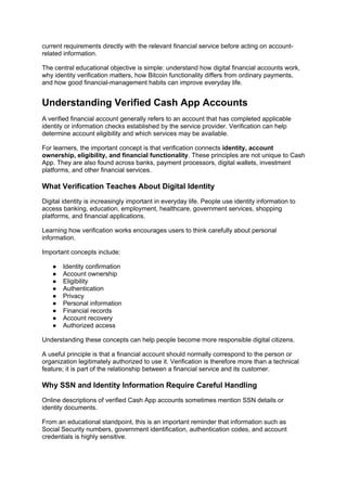 current requirements directly with the relevant financial service before acting on account-
related information.
The central educational objective is simple: understand how digital financial accounts work,
why identity verification matters, how Bitcoin functionality differs from ordinary payments,
and how good financial-management habits can improve everyday life.
Understanding Verified Cash App Accounts
A verified financial account generally refers to an account that has completed applicable
identity or information checks established by the service provider. Verification can help
determine account eligibility and which services may be available.
For learners, the important concept is that verification connects identity, account
ownership, eligibility, and financial functionality. These principles are not unique to Cash
App. They are also found across banks, payment processors, digital wallets, investment
platforms, and other financial services.
What Verification Teaches About Digital Identity
Digital identity is increasingly important in everyday life. People use identity information to
access banking, education, employment, healthcare, government services, shopping
platforms, and financial applications.
Learning how verification works encourages users to think carefully about personal
information.
Important concepts include:
● Identity confirmation
● Account ownership
● Eligibility
● Authentication
● Privacy
● Personal information
● Financial records
● Account recovery
● Authorized access
Understanding these concepts can help people become more responsible digital citizens.
A useful principle is that a financial account should normally correspond to the person or
organization legitimately authorized to use it. Verification is therefore more than a technical
feature; it is part of the relationship between a financial service and its customer.
Why SSN and Identity Information Require Careful Handling
Online descriptions of verified Cash App accounts sometimes mention SSN details or
identity documents.
From an educational standpoint, this is an important reminder that information such as
Social Security numbers, government identification, authentication codes, and account
credentials is highly sensitive.
 