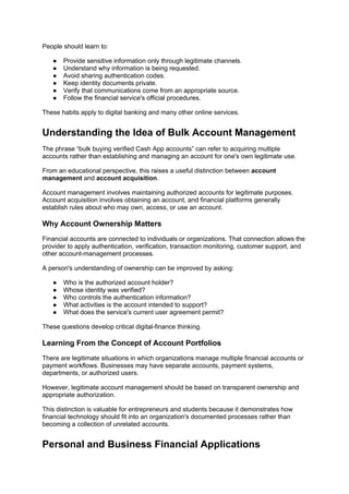 People should learn to:
● Provide sensitive information only through legitimate channels.
● Understand why information is being requested.
● Avoid sharing authentication codes.
● Keep identity documents private.
● Verify that communications come from an appropriate source.
● Follow the financial service's official procedures.
These habits apply to digital banking and many other online services.
Understanding the Idea of Bulk Account Management
The phrase “bulk buying verified Cash App accounts” can refer to acquiring multiple
accounts rather than establishing and managing an account for one's own legitimate use.
From an educational perspective, this raises a useful distinction between account
management and account acquisition.
Account management involves maintaining authorized accounts for legitimate purposes.
Account acquisition involves obtaining an account, and financial platforms generally
establish rules about who may own, access, or use an account.
Why Account Ownership Matters
Financial accounts are connected to individuals or organizations. That connection allows the
provider to apply authentication, verification, transaction monitoring, customer support, and
other account-management processes.
A person's understanding of ownership can be improved by asking:
● Who is the authorized account holder?
● Whose identity was verified?
● Who controls the authentication information?
● What activities is the account intended to support?
● What does the service's current user agreement permit?
These questions develop critical digital-finance thinking.
Learning From the Concept of Account Portfolios
There are legitimate situations in which organizations manage multiple financial accounts or
payment workflows. Businesses may have separate accounts, payment systems,
departments, or authorized users.
However, legitimate account management should be based on transparent ownership and
appropriate authorization.
This distinction is valuable for entrepreneurs and students because it demonstrates how
financial technology should fit into an organization's documented processes rather than
becoming a collection of unrelated accounts.
Personal and Business Financial Applications
 