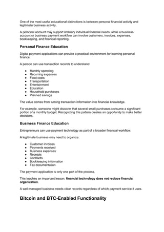 One of the most useful educational distinctions is between personal financial activity and
legitimate business activity.
A personal account may support ordinary individual financial needs, while a business
account or business payment workflow can involve customers, invoices, expenses,
bookkeeping, and financial reporting.
Personal Finance Education
Digital payment applications can provide a practical environment for learning personal
finance.
A person can use transaction records to understand:
● Monthly spending
● Recurring expenses
● Food costs
● Transportation
● Entertainment
● Education
● Household purchases
● Planned savings
The value comes from turning transaction information into financial knowledge.
For example, someone might discover that several small purchases consume a significant
portion of a monthly budget. Recognizing this pattern creates an opportunity to make better
decisions.
Business Finance Education
Entrepreneurs can use payment technology as part of a broader financial workflow.
A legitimate business may need to organize:
● Customer invoices
● Payments received
● Business expenses
● Receipts
● Contracts
● Bookkeeping information
● Tax documentation
The payment application is only one part of the process.
This teaches an important lesson: financial technology does not replace financial
organization.
A well-managed business needs clear records regardless of which payment service it uses.
Bitcoin and BTC-Enabled Functionality
 