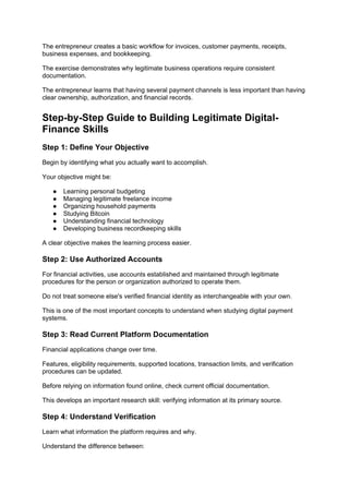 The entrepreneur creates a basic workflow for invoices, customer payments, receipts,
business expenses, and bookkeeping.
The exercise demonstrates why legitimate business operations require consistent
documentation.
The entrepreneur learns that having several payment channels is less important than having
clear ownership, authorization, and financial records.
Step-by-Step Guide to Building Legitimate Digital-
Finance Skills
Step 1: Define Your Objective
Begin by identifying what you actually want to accomplish.
Your objective might be:
● Learning personal budgeting
● Managing legitimate freelance income
● Organizing household payments
● Studying Bitcoin
● Understanding financial technology
● Developing business recordkeeping skills
A clear objective makes the learning process easier.
Step 2: Use Authorized Accounts
For financial activities, use accounts established and maintained through legitimate
procedures for the person or organization authorized to operate them.
Do not treat someone else's verified financial identity as interchangeable with your own.
This is one of the most important concepts to understand when studying digital payment
systems.
Step 3: Read Current Platform Documentation
Financial applications change over time.
Features, eligibility requirements, supported locations, transaction limits, and verification
procedures can be updated.
Before relying on information found online, check current official documentation.
This develops an important research skill: verifying information at its primary source.
Step 4: Understand Verification
Learn what information the platform requires and why.
Understand the difference between:
 