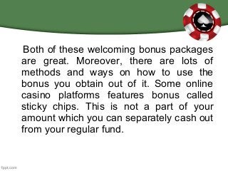 Both of these welcoming bonus packages
are great. Moreover, there are lots of
methods and ways on how to use the
bonus you obtain out of it. Some online
casino platforms features bonus called
sticky chips. This is not a part of your
amount which you can separately cash out
from your regular fund.
 
