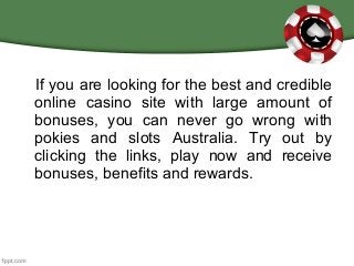 If you are looking for the best and credible
online casino site with large amount of
bonuses, you can never go wrong with
pokies and slots Australia. Try out by
clicking the links, play now and receive
bonuses, benefits and rewards.
 