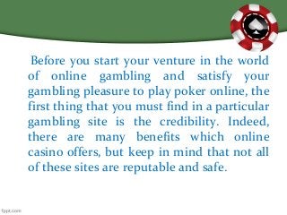 Before you start your venture in the world
of online gambling and satisfy your
gambling pleasure to play poker online, the
first thing that you must find in a particular
gambling site is the credibility. Indeed,
there are many benefits which online
casino offers, but keep in mind that not all
of these sites are reputable and safe.
 
