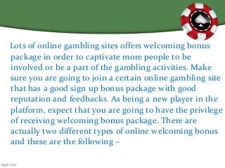 Lots of online gambling sites offers welcoming bonus
package in order to captivate more people to be
involved or be a part of the gambling activities. Make
sure you are going to join a certain online gambling site
that has a good sign up bonus package with good
reputation and feedbacks. As being a new player in the
platform, expect that you are going to have the privilege
of receiving welcoming bonus package. There are
actually two different types of online welcoming bonus
and these are the following –
 