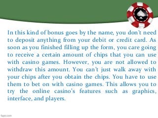 In this kind of bonus goes by the name, you don’t need
to deposit anything from your debit or credit card. As
soon as you finished filling up the form, you care going
to receive a certain amount of chips that you can use
with casino games. However, you are not allowed to
withdraw this amount. You can’t just walk away with
your chips after you obtain the chips. You have to use
them to bet on with casino games. This allows you to
try the online casino’s features such as graphics,
interface, and players.
 