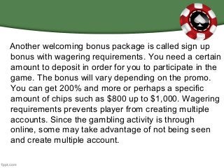 Another welcoming bonus package is called sign up
bonus with wagering requirements. You need a certain
amount to deposit in order for you to participate in the
game. The bonus will vary depending on the promo.
You can get 200% and more or perhaps a specific
amount of chips such as $800 up to $1,000. Wagering
requirements prevents player from creating multiple
accounts. Since the gambling activity is through
online, some may take advantage of not being seen
and create multiple account.
 
