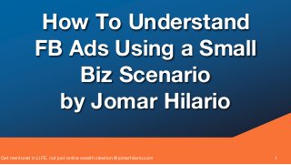 Get mentored in LIFE, not just online wealth creation @jomarhilario.com 1
How To Understand
FB Ads Using a Small
Biz Scenario
by Jomar Hilario
 