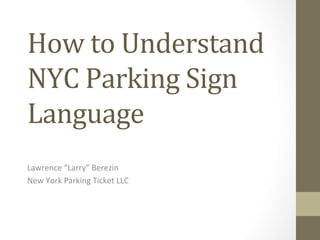 How	
  to	
  Understand	
  
NYC	
  Parking	
  Sign	
  
Language	
  
Lawrence	
  “Larry”	
  Berezin	
  
New	
  York	
  Parking	
  Ticket	
  LLC	
  
 