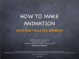 HOW TO MAKE
ANIMATION
WITH FREE TOOLS FOR WINDOWS
PRESENTATION IS MADE FOR
GRUNDTVIG PROJECT
"SEGUNDAS LENGUAS Y NUEVAS TECNOLOGIAS"
http://www.babeltic.eu
Presentation is made With the support of the Lifelong Learning Program of the European Union
This document reflects the views only of the author, and the Commission cannot be held responsible for any use which may be made of the
information contained therein
2007-2013
 