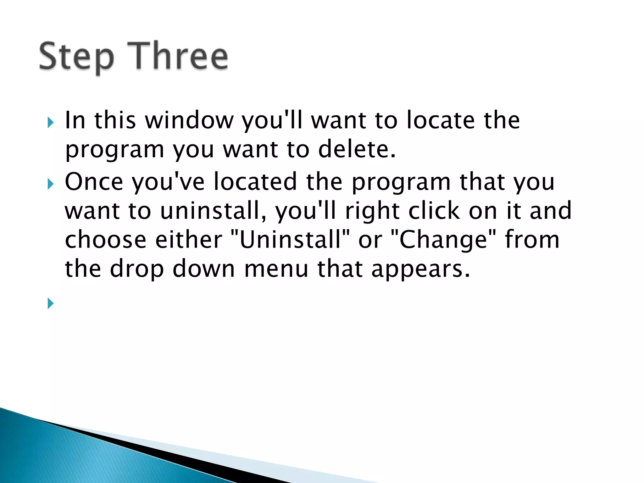 In this window you'll want to locate the program you want to delete.Once you've located the program that you want to uninstall, you'll right click on it and choose either "Uninstall" or "Change" from the drop down menu that appears.Step Three