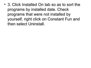 • 3. Click Installed On tab so as to sort the
programs by installed date. Check
programs that were not installed by
yourself, right click on Constant Fun and
then select Uninstall.
 