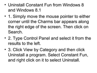 • Uninstall Constant Fun from Windows 8
and Windows 8.1
• 1. Simply move the mouse pointer to either
corner until the Charms bar appears along
the right edge of the screen. Then click on
Search.
• 2. Type Control Panel and select it from the
results to the left.
• 3. Click View by Category and then click
Uninstall a program. Select Constant Fun,
and right click on it to select Uninstall.
 