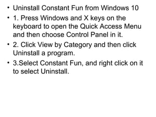 • Uninstall Constant Fun from Windows 10
• 1. Press Windows and X keys on the
keyboard to open the Quick Access Menu
and then choose Control Panel in it.
• 2. Click View by Category and then click
Uninstall a program.
• 3.Select Constant Fun, and right click on it
to select Uninstall.
 