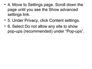 • 4. Move to Settings page. Scroll down the
page until you see the Show advanced
settings link.
• 5. Under Privacy, click Content settings.
• 6. Select Do not allow any site to show
pop-ups (recommended) under “Pop-ups”.
 