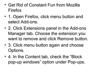 • Get Rid of Constant Fun from Mozilla
Firefox
• 1. Open Firefox, click menu button and
select Add-ons.
• 2. Click Extensions panel in the Add-ons
Manager tab. Choose the extension you
want to remove and click Remove button.
• 3. Click menu button again and choose
Options.
• 4. In the Content tab, check the “Block
pop-up windows” option under Pop-ups.
 