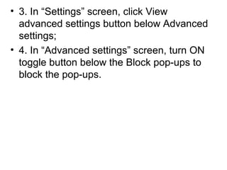 • 3. In “Settings” screen, click View
advanced settings button below Advanced
settings;
• 4. In “Advanced settings” screen, turn ON
toggle button below the Block pop-ups to
block the pop-ups.
 