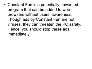 • Constant Fun is a potentially unwanted
program that can be added to web
browsers without users’ awareness.
Though ads by Constant Fun are not
viruses, they can threaten the PC safety.
Hence, you should stop these ads
immediately.
 