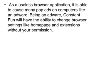 • As a useless browser application, it is able
to cause many pop ads on computers like
an adware. Being an adware, Constant
Fun will have the ability to change browser
settings like homepage and extensions
without your permission.
 