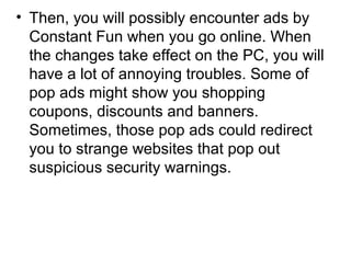 • Then, you will possibly encounter ads by
Constant Fun when you go online. When
the changes take effect on the PC, you will
have a lot of annoying troubles. Some of
pop ads might show you shopping
coupons, discounts and banners.
Sometimes, those pop ads could redirect
you to strange websites that pop out
suspicious security warnings.
 