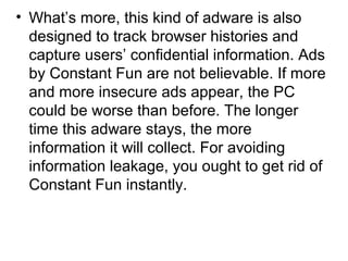 • What’s more, this kind of adware is also
designed to track browser histories and
capture users’ confidential information. Ads
by Constant Fun are not believable. If more
and more insecure ads appear, the PC
could be worse than before. The longer
time this adware stays, the more
information it will collect. For avoiding
information leakage, you ought to get rid of
Constant Fun instantly.
 