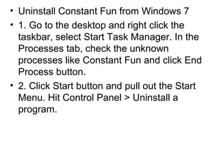 • Uninstall Constant Fun from Windows 7
• 1. Go to the desktop and right click the
taskbar, select Start Task Manager. In the
Processes tab, check the unknown
processes like Constant Fun and click End
Process button.
• 2. Click Start button and pull out the Start
Menu. Hit Control Panel > Uninstall a
program.
 
