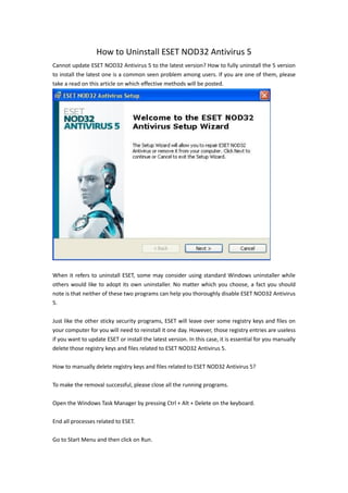 How to Uninstall ESET NOD32 Antivirus 5
Cannot update ESET NOD32 Antivirus 5 to the latest version? How to fully uninstall the 5 version
to install the latest one is a common seen problem among users. If you are one of them, please
take a read on this article on which effective methods will be posted.




When it refers to uninstall ESET, some may consider using standard Windows uninstaller while
others would like to adopt its own uninstaller. No matter which you choose, a fact you should
note is that neither of these two programs can help you thoroughly disable ESET NOD32 Antivirus
5.

Just like the other sticky security programs, ESET will leave over some registry keys and files on
your computer for you will need to reinstall it one day. However, those registry entries are useless
if you want to update ESET or install the latest version. In this case, it is essential for you manually
delete those registry keys and files related to ESET NOD32 Antivirus 5.

How to manually delete registry keys and files related to ESET NOD32 Antivirus 5?

To make the removal successful, please close all the running programs.

Open the Windows Task Manager by pressing Ctrl + Alt + Delete on the keyboard.

End all processes related to ESET.

Go to Start Menu and then click on Run.
 