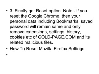 • 3. Finally get Reset option. Note:- If you
reset the Google Chrome, then your
personal data including Bookmarks, saved
password will remain same and only
remove extensions, settings, history,
cookies etc of GOLD-PAGE.COM and its
related malicious files.
• How To Reset Mozilla Firefox Settings
•
 