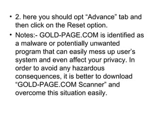 • 2. here you should opt “Advance” tab and
then click on the Reset option.
• Notes:- GOLD-PAGE.COM is identified as
a malware or potentially unwanted
program that can easily mess up user’s
system and even affect your privacy. In
order to avoid any hazardous
consequences, it is better to download
“GOLD-PAGE.COM Scanner” and
overcome this situation easily.
 