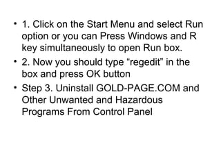 • 1. Click on the Start Menu and select Run
option or you can Press Windows and R
key simultaneously to open Run box.
• 2. Now you should type “regedit” in the
box and press OK button
• Step 3. Uninstall GOLD-PAGE.COM and
Other Unwanted and Hazardous
Programs From Control Panel
 