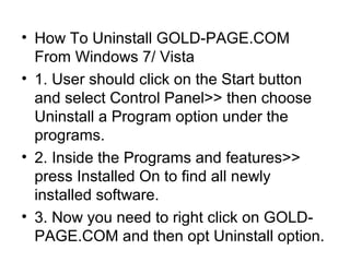 • How To Uninstall GOLD-PAGE.COM
From Windows 7/ Vista
• 1. User should click on the Start button
and select Control Panel>> then choose
Uninstall a Program option under the
programs.
• 2. Inside the Programs and features>>
press Installed On to find all newly
installed software.
• 3. Now you need to right click on GOLD-
PAGE.COM and then opt Uninstall option.
 