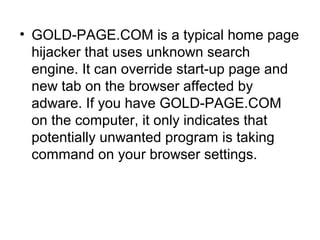 • GOLD-PAGE.COM is a typical home page
hijacker that uses unknown search
engine. It can override start-up page and
new tab on the browser affected by
adware. If you have GOLD-PAGE.COM
on the computer, it only indicates that
potentially unwanted program is taking
command on your browser settings.
 