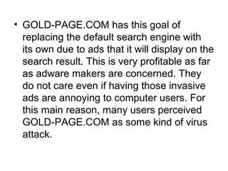 • GOLD-PAGE.COM has this goal of
replacing the default search engine with
its own due to ads that it will display on the
search result. This is very profitable as far
as adware makers are concerned. They
do not care even if having those invasive
ads are annoying to computer users. For
this main reason, many users perceived
GOLD-PAGE.COM as some kind of virus
attack.
 
