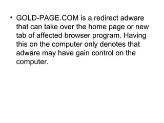 • GOLD-PAGE.COM is a redirect adware
that can take over the home page or new
tab of affected browser program. Having
this on the computer only denotes that
adware may have gain control on the
computer.
 