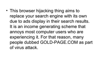 • This browser hijacking thing aims to
replace your search engine with its own
due to ads display in their search results.
It is an income generating scheme that
annoys most computer users who are
experiencing it. For that reason, many
people dubbed GOLD-PAGE.COM as part
of virus attack.
 